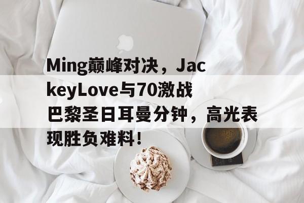 九游娱乐-包含Ming巅峰对决，JackeyLove与70激战巴黎圣日耳曼分钟，高光表现胜负难料！的词条